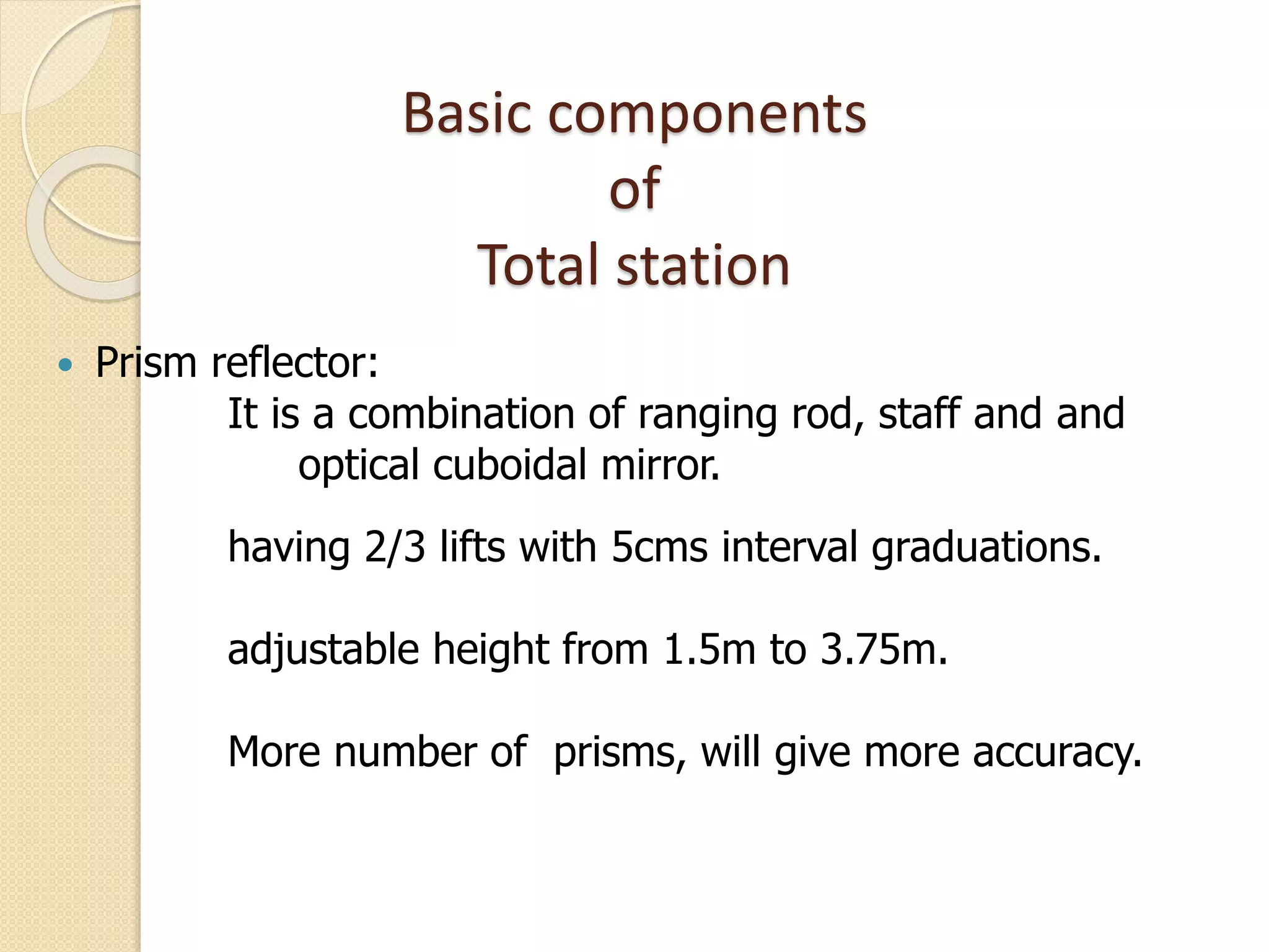 Basic components
of
Total station
 Prism reflector:
It is a combination of ranging rod, staff and and
optical cuboidal mirror.
having 2/3 lifts with 5cms interval graduations.
adjustable height from 1.5m to 3.75m.
More number of prisms, will give more accuracy.
 