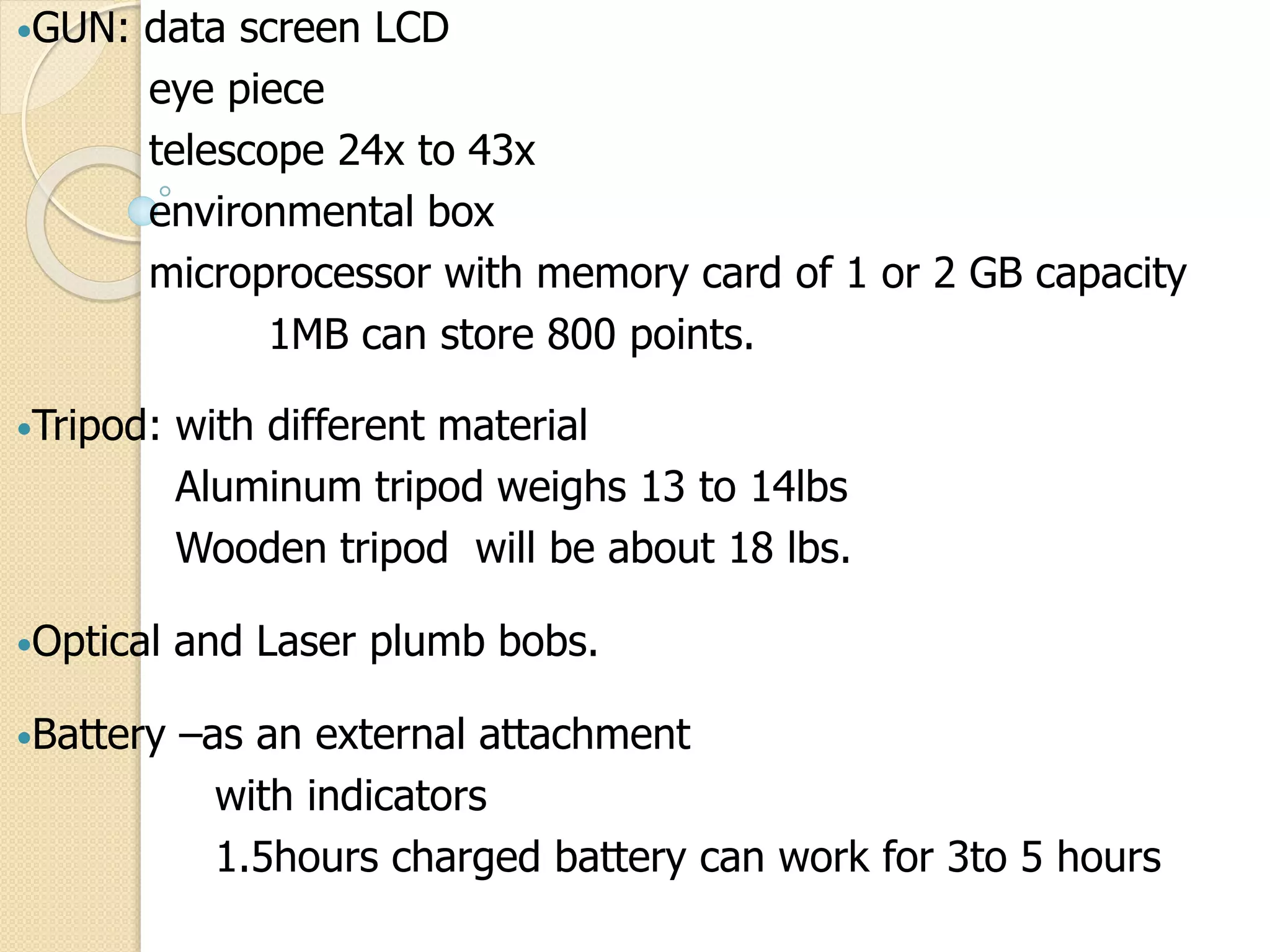 •GUN: data screen LCD
eye piece
telescope 24x to 43x
environmental box
microprocessor with memory card of 1 or 2 GB capacity
1MB can store 800 points.
•Tripod: with different material
Aluminum tripod weighs 13 to 14lbs
Wooden tripod will be about 18 lbs.
•Optical and Laser plumb bobs.
•Battery –as an external attachment
with indicators
1.5hours charged battery can work for 3to 5 hours
 