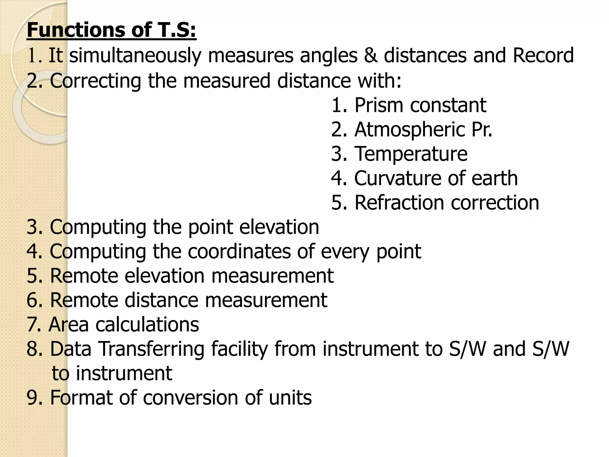 Functions of T.S:
1. It simultaneously measures angles & distances and Record
2. Correcting the measured distance with:
1. Prism constant
2. Atmospheric Pr.
3. Temperature
4. Curvature of earth
5. Refraction correction
3. Computing the point elevation
4. Computing the coordinates of every point
5. Remote elevation measurement
6. Remote distance measurement
7. Area calculations
8. Data Transferring facility from instrument to S/W and S/W
to instrument
9. Format of conversion of units
 