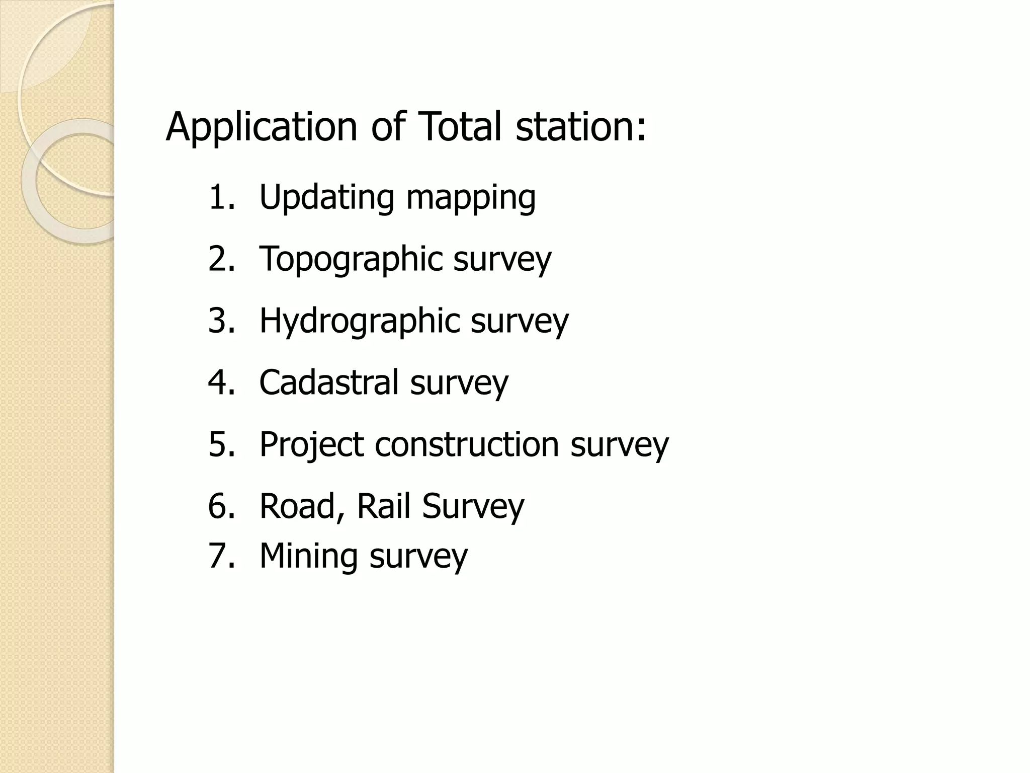 Application of Total station:
1. Updating mapping
2. Topographic survey
3. Hydrographic survey
4. Cadastral survey
5. Project construction survey
6. Road, Rail Survey
7. Mining survey
 
