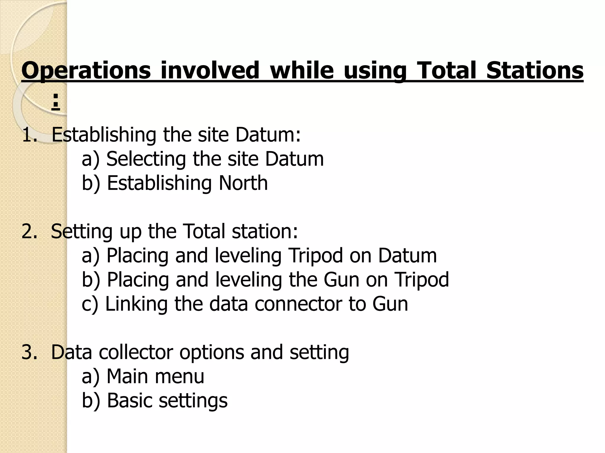Operations involved while using Total Stations
:
1. Establishing the site Datum:
a) Selecting the site Datum
b) Establishing North
2. Setting up the Total station:
a) Placing and leveling Tripod on Datum
b) Placing and leveling the Gun on Tripod
c) Linking the data connector to Gun
3. Data collector options and setting
a) Main menu
b) Basic settings
 