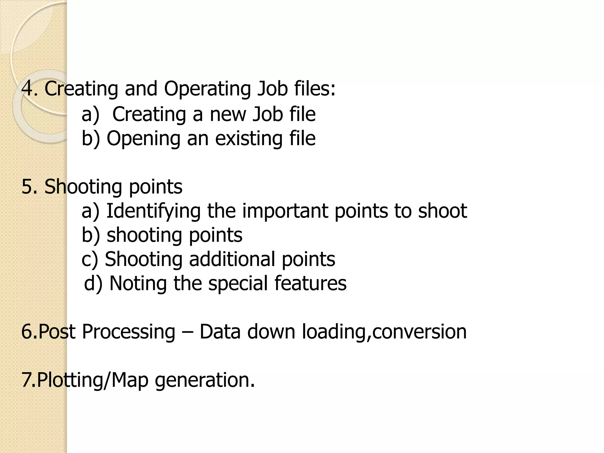 4. Creating and Operating Job files:
a) Creating a new Job file
b) Opening an existing file
5. Shooting points
a) Identifying the important points to shoot
b) shooting points
c) Shooting additional points
d) Noting the special features
6.Post Processing – Data down loading,conversion
7.Plotting/Map generation.
 