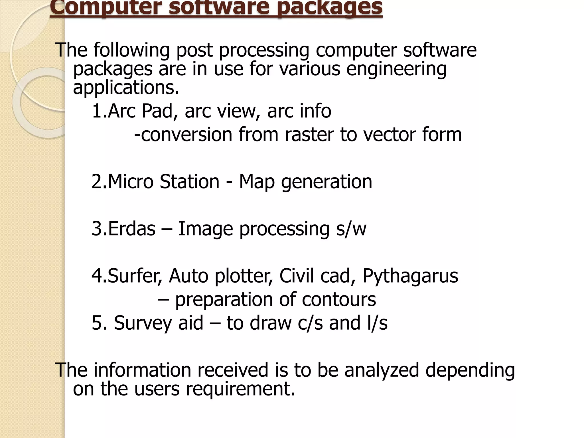 Computer software packages
The following post processing computer software
packages are in use for various engineering
applications.
1.Arc Pad, arc view, arc info
-conversion from raster to vector form
2.Micro Station - Map generation
3.Erdas – Image processing s/w
4.Surfer, Auto plotter, Civil cad, Pythagarus
– preparation of contours
5. Survey aid – to draw c/s and l/s
The information received is to be analyzed depending
on the users requirement.
 
