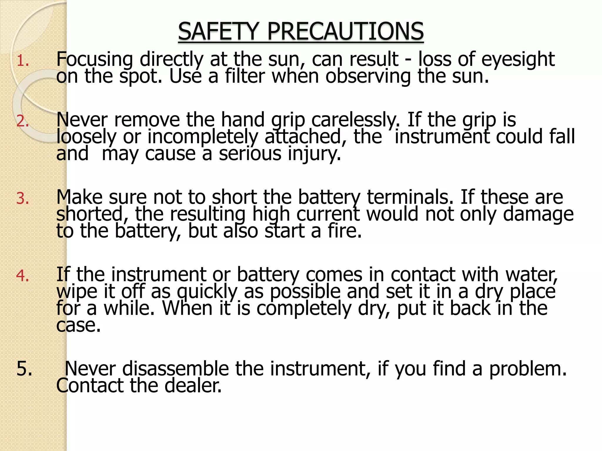SAFETY PRECAUTIONS
1. Focusing directly at the sun, can result - loss of eyesight
on the spot. Use a filter when observing the sun.
2. Never remove the hand grip carelessly. If the grip is
loosely or incompletely attached, the instrument could fall
and may cause a serious injury.
3. Make sure not to short the battery terminals. If these are
shorted, the resulting high current would not only damage
to the battery, but also start a fire.
4. If the instrument or battery comes in contact with water,
wipe it off as quickly as possible and set it in a dry place
for a while. When it is completely dry, put it back in the
case.
5. Never disassemble the instrument, if you find a problem.
Contact the dealer.
 