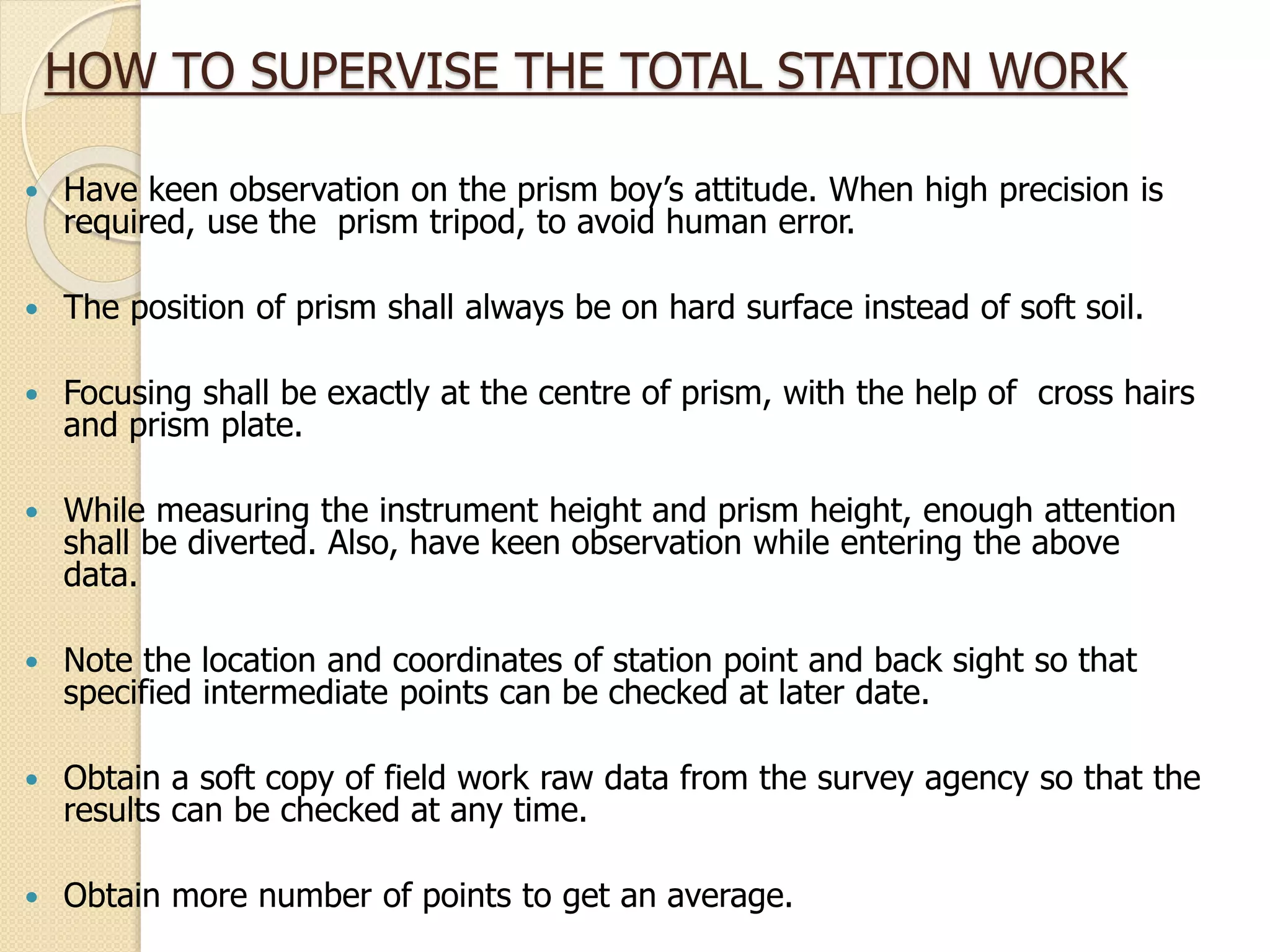 HOW TO SUPERVISE THE TOTAL STATION WORK
 Have keen observation on the prism boy’s attitude. When high precision is
required, use the prism tripod, to avoid human error.
 The position of prism shall always be on hard surface instead of soft soil.
 Focusing shall be exactly at the centre of prism, with the help of cross hairs
and prism plate.
 While measuring the instrument height and prism height, enough attention
shall be diverted. Also, have keen observation while entering the above
data.
 Note the location and coordinates of station point and back sight so that
specified intermediate points can be checked at later date.
 Obtain a soft copy of field work raw data from the survey agency so that the
results can be checked at any time.
 Obtain more number of points to get an average.
 