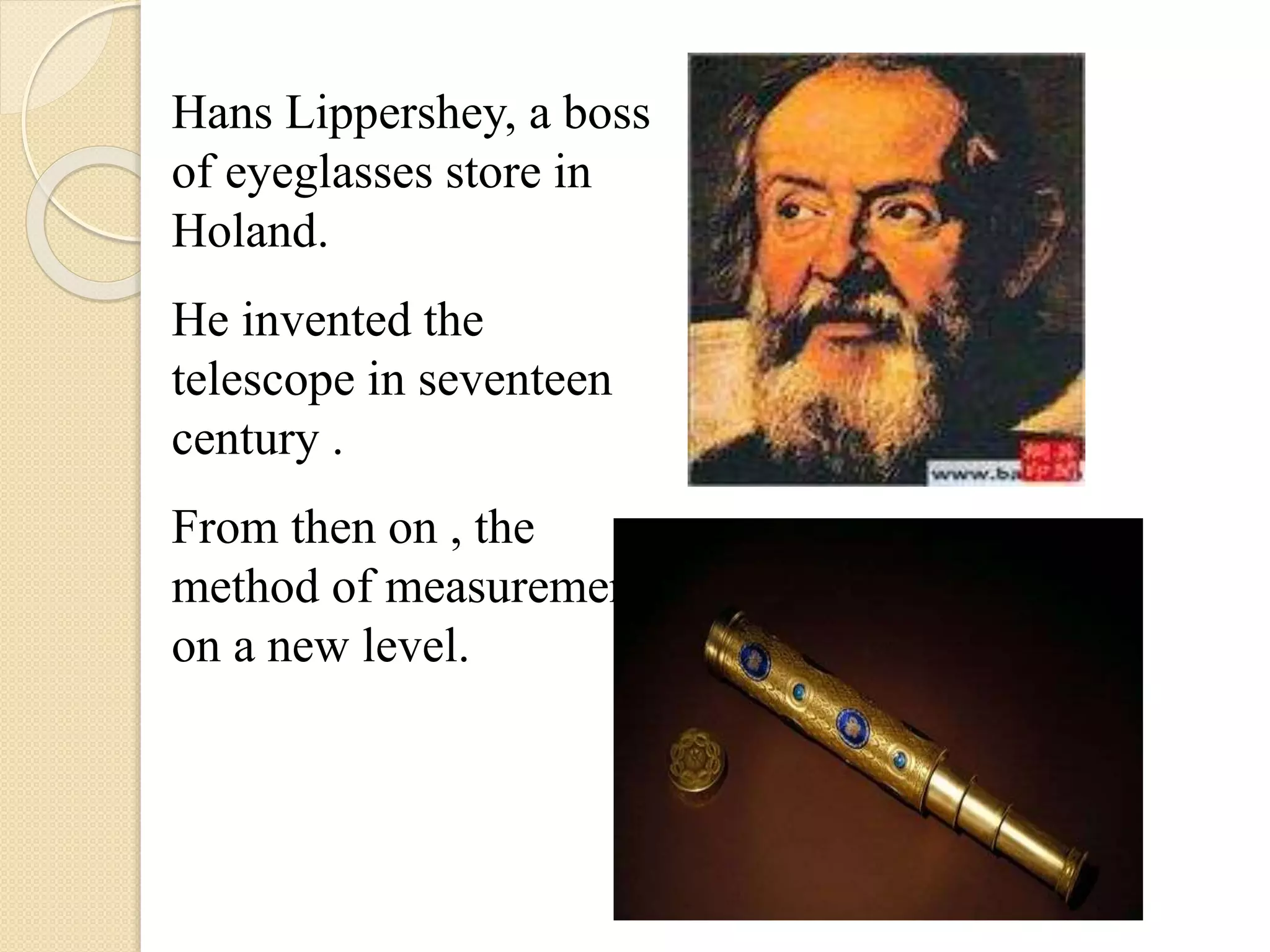 Hans Lippershey, a boss
of eyeglasses store in
Holand.
He invented the
telescope in seventeen
century .
From then on , the
method of measurement
on a new level.
 