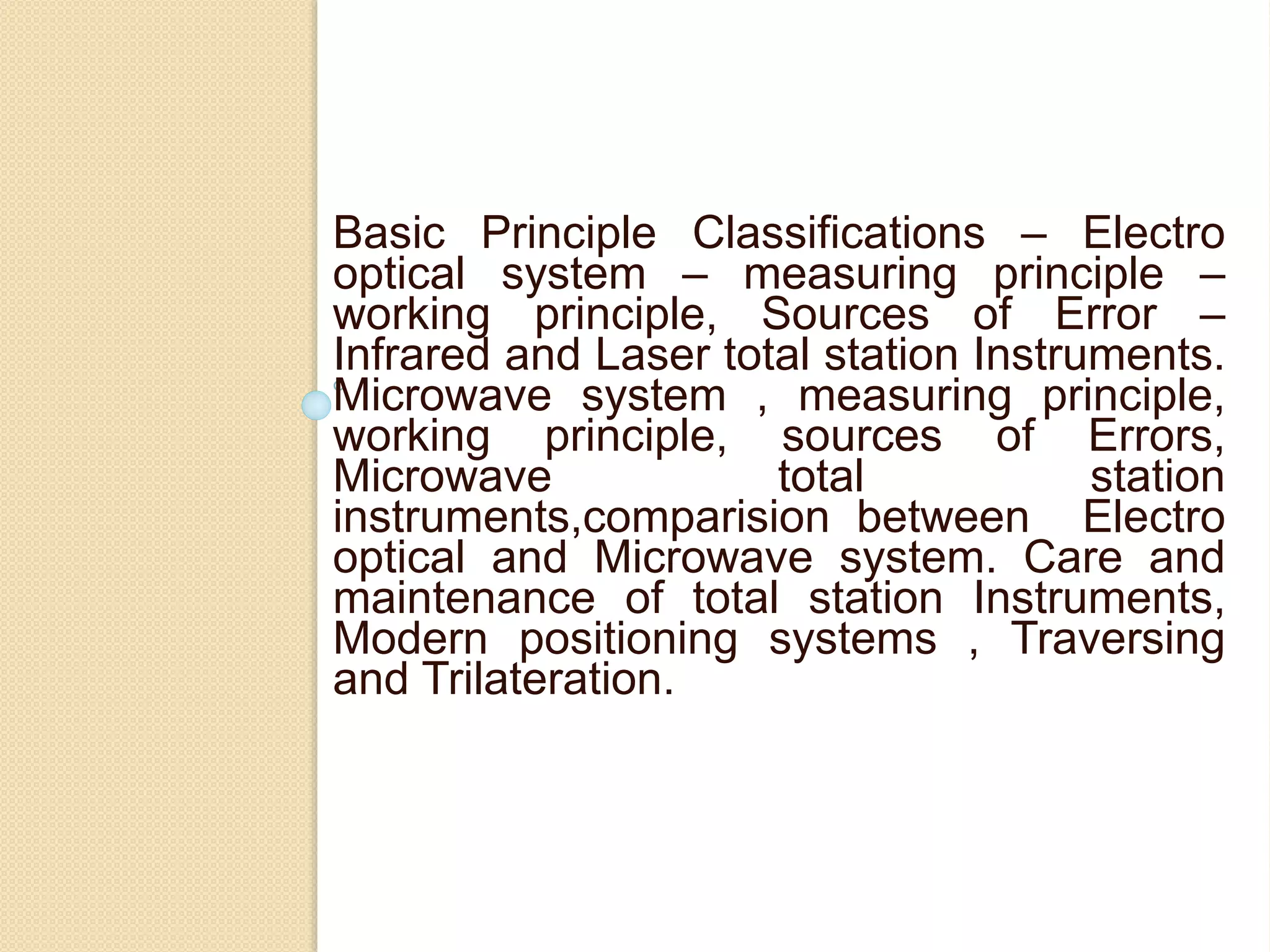 Basic Principle Classifications – Electro
optical system – measuring principle –
working principle, Sources of Error –
Infrared and Laser total station Instruments.
Microwave system , measuring principle,
working principle, sources of Errors,
Microwave total station
instruments,comparision between Electro
optical and Microwave system. Care and
maintenance of total station Instruments,
Modern positioning systems , Traversing
and Trilateration.
 