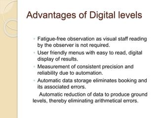 Advantages of Digital levels
◦ Fatigue-free observation as visual staff reading
by the observer is not required.
◦ User friendly menus with easy to read, digital
display of results.
◦ Measurement of consistent precision and
reliability due to automation.
◦ Automatic data storage eliminates booking and
its associated errors.
Automatic reduction of data to produce ground
levels, thereby eliminating arithmetical errors.
 