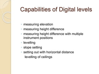 Capabilities of Digital levels
◦ measuring elevation
◦ measuring height difference
◦ measuring height difference with multiple
instrument positions
◦ levelling
◦ slope setting
◦ setting out with horizontal distance
levelling of ceilings
 