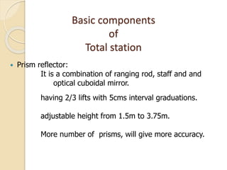 Basic components
of
Total station
 Prism reflector:
It is a combination of ranging rod, staff and and
optical cuboidal mirror.
having 2/3 lifts with 5cms interval graduations.
adjustable height from 1.5m to 3.75m.
More number of prisms, will give more accuracy.
 