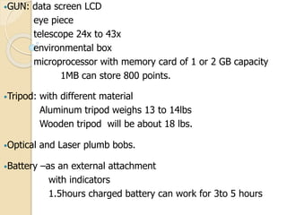 •GUN: data screen LCD
eye piece
telescope 24x to 43x
environmental box
microprocessor with memory card of 1 or 2 GB capacity
1MB can store 800 points.
•Tripod: with different material
Aluminum tripod weighs 13 to 14lbs
Wooden tripod will be about 18 lbs.
•Optical and Laser plumb bobs.
•Battery –as an external attachment
with indicators
1.5hours charged battery can work for 3to 5 hours
 