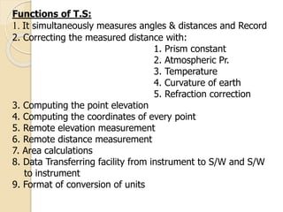 Functions of T.S:
1. It simultaneously measures angles & distances and Record
2. Correcting the measured distance with:
1. Prism constant
2. Atmospheric Pr.
3. Temperature
4. Curvature of earth
5. Refraction correction
3. Computing the point elevation
4. Computing the coordinates of every point
5. Remote elevation measurement
6. Remote distance measurement
7. Area calculations
8. Data Transferring facility from instrument to S/W and S/W
to instrument
9. Format of conversion of units
 