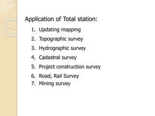 Application of Total station:
1. Updating mapping
2. Topographic survey
3. Hydrographic survey
4. Cadastral survey
5. Project construction survey
6. Road, Rail Survey
7. Mining survey
 