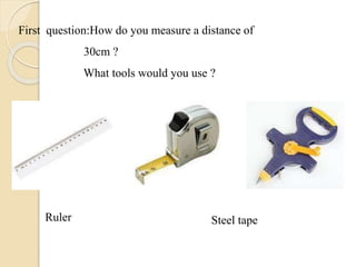 First question:How do you measure a distance of
30cm ?
What tools would you use ?
Ruler Steel tape
 