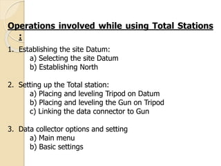 Operations involved while using Total Stations
:
1. Establishing the site Datum:
a) Selecting the site Datum
b) Establishing North
2. Setting up the Total station:
a) Placing and leveling Tripod on Datum
b) Placing and leveling the Gun on Tripod
c) Linking the data connector to Gun
3. Data collector options and setting
a) Main menu
b) Basic settings
 