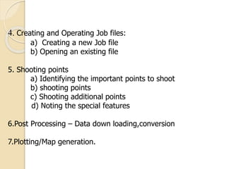 4. Creating and Operating Job files:
a) Creating a new Job file
b) Opening an existing file
5. Shooting points
a) Identifying the important points to shoot
b) shooting points
c) Shooting additional points
d) Noting the special features
6.Post Processing – Data down loading,conversion
7.Plotting/Map generation.
 