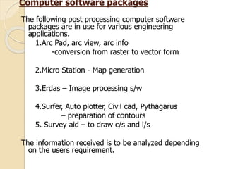 Computer software packages
The following post processing computer software
packages are in use for various engineering
applications.
1.Arc Pad, arc view, arc info
-conversion from raster to vector form
2.Micro Station - Map generation
3.Erdas – Image processing s/w
4.Surfer, Auto plotter, Civil cad, Pythagarus
– preparation of contours
5. Survey aid – to draw c/s and l/s
The information received is to be analyzed depending
on the users requirement.
 