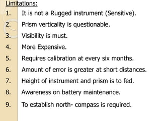 Limitations:
1. It is not a Rugged instrument (Sensitive).
2. Prism verticality is questionable.
3. Visibility is must.
4. More Expensive.
5. Requires calibration at every six months.
6. Amount of error is greater at short distances.
7. Height of instrument and prism is to fed.
8. Awareness on battery maintenance.
9. To establish north- compass is required.
 
