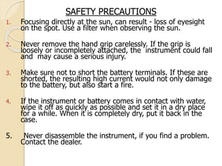 SAFETY PRECAUTIONS
1. Focusing directly at the sun, can result - loss of eyesight
on the spot. Use a filter when observing the sun.
2. Never remove the hand grip carelessly. If the grip is
loosely or incompletely attached, the instrument could fall
and may cause a serious injury.
3. Make sure not to short the battery terminals. If these are
shorted, the resulting high current would not only damage
to the battery, but also start a fire.
4. If the instrument or battery comes in contact with water,
wipe it off as quickly as possible and set it in a dry place
for a while. When it is completely dry, put it back in the
case.
5. Never disassemble the instrument, if you find a problem.
Contact the dealer.
 