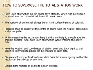 HOW TO SUPERVISE THE TOTAL STATION WORK
 Have keen observation on the prism boy’s attitude. When high precision is
required, use the prism tripod, to avoid human error.
 The position of prism shall always be on hard surface instead of soft soil.
 Focusing shall be exactly at the centre of prism, with the help of cross hairs
and prism plate.
 While measuring the instrument height and prism height, enough attention
shall be diverted. Also, have keen observation while entering the above
data.
 Note the location and coordinates of station point and back sight so that
specified intermediate points can be checked at later date.
 Obtain a soft copy of field work raw data from the survey agency so that the
results can be checked at any time.
 Obtain more number of points to get an average.
 