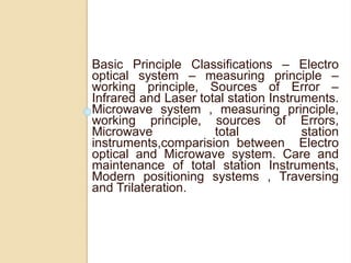 Basic Principle Classifications – Electro
optical system – measuring principle –
working principle, Sources of Error –
Infrared and Laser total station Instruments.
Microwave system , measuring principle,
working principle, sources of Errors,
Microwave total station
instruments,comparision between Electro
optical and Microwave system. Care and
maintenance of total station Instruments,
Modern positioning systems , Traversing
and Trilateration.
 