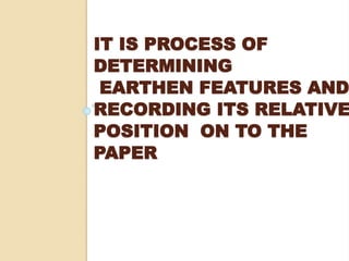 IT IS PROCESS OF
DETERMINING
EARTHEN FEATURES AND
RECORDING ITS RELATIVE
POSITION ON TO THE
PAPER
 