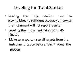 Leveling the Total Station
• Leveling the Total Station must be
accomplished to sufficient accuracy otherwise
the instrument will not report results
• Leveling the instrument takes 30 to 45
minutes
• Make sure you can see all targets from the
instrument station before going through the
process
 