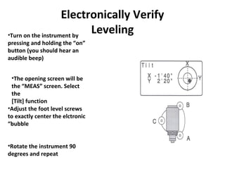 Electronically Verify
Leveling•Turn on the instrument by
pressing and holding the “on”
button (you should hear an
audible beep)
•The opening screen will be
the “MEAS” screen. Select
the
[Tilt] function
•Adjust the foot level screws
to exactly center the elctronic
“bubble
•Rotate the instrument 90
degrees and repeat
 