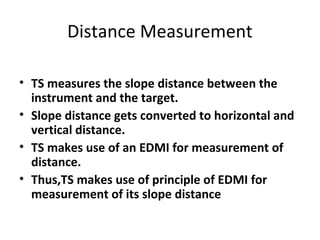Distance Measurement
• TS measures the slope distance between the
instrument and the target.
• Slope distance gets converted to horizontal and
vertical distance.
• TS makes use of an EDMI for measurement of
distance.
• Thus,TS makes use of principle of EDMI for
measurement of its slope distance
 