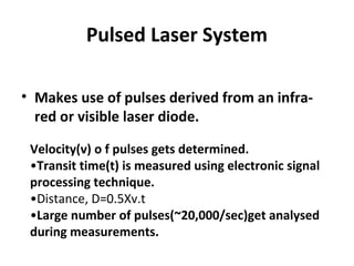 Pulsed Laser System
• Makes use of pulses derived from an infra-
red or visible laser diode.
Velocity(v) o f pulses gets determined.
•Transit time(t) is measured using electronic signal
processing technique.
•Distance, D=0.5Xv.t
•Large number of pulses(~20,000/sec)get analysed
during measurements.
 