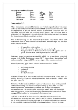 Manufacturers of Total Station Sokkia Japan Leica Swiss Topcon Japan Trimble USA Pentax Japan FOIF China Geodimater German South China Carl Zeiss German Kolida China Total Station (TS) These instruments can record horizontal and vertical angles together with slope distance and can be considered as combined EDM plus electronic theodolite. The microprocessor in TS can perform various mathematical operations such as averaging, multiple angle and distance measurements, horizontal and vertical distances, X, Y, Z coordinates, distance between observed points and corrections for atmospheric and instrumental corrections. Due to the versatility and the lower cost of electronic components, future field instruments will be more like total stations that measure angle and distance simultaneously having: 
o all capabilities of theodolites 
o electronic recording of horizontal and vertical angles 
o storage capabilities of all relevant measurements (spatial and non- spatial attribute data) for manipulation with computer. 
Nowadays surveying systems are available which can be use in an integrated manner with Global Positioning System (GPS). Hence, future theodolites/total stations may have integrated GPS receivers as part of the measurement unit. Generally following types of total stations are available in the market: 
o Mechanical/manual 
o Motorized 
o Autolock 
o Robotic/automatic 
Mechanical/manual TS: The conventional multipurpose manual TS are used for routine works with powerful built-in applications program and are cheaper than the other types TS. Motorized TS: The motorized TS are equipped with servo to allow for fast, smooth and accurate aiming. This increases the productivity by about 30%. The servo technology enables automated measurement. For example, during angle measurement one can simply aim the instrument at each point. The instrument can then repeat the measurements automatically as may times as required. Servo equipped TS act as base for autolock and robotic surveying. 
Autolock TS: Autolock TS allow for a semi-automatic measurement where measuring and recoding takes place at the TS. In this case the instrument searches for an active remote positioning target (RMT), locks to it and follows the target as it moves to different points. Autolock technology eliminates the need for time-  