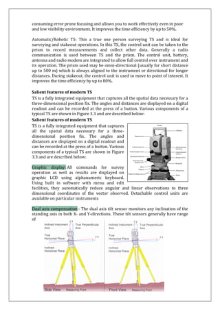 consuming error prone focusing and allows you to work effectively even in poor and low visibility environment. It improves the time efficiency by up to 50%. Automatic/Robotic TS: This a true one person surveying TS and is ideal for surveying and stakeout operations. In this TS, the control unit can be taken to the prism to record measurements and collect other data. Generally a radio communication is used between TS and the prism. The control unit, battery, antenna and radio modem are integrated to allow full control over instrument and its operation. The prism used may be omni-directional (usually for short distance up to 500 m) which is always aligned to the instrument or directional for longer distances. During stakeout, the control unit is used to move to point of interest. It improves the time efficiency by up to 80%. 
Salient features of modern TS 
TS is a fully integrated equipment that captures all the spatial data necessary for a three-dimensional position fix. The angles and distances are displayed on a digital readout and can be recorded at the press of a button. Various components of a typical TS are shown in Figure 3.3 and are described below: 
Salient features of modern TS 
TS is a fully integrated equipment that captures all the spatial data necessary for a three- dimensional position fix. The angles and distances are displayed on a digital readout and can be recorded at the press of a button. Various components of a typical TS are shown in Figure 3.3 and are described below: Graphic display: All commands for survey operation as well as results are displayed on graphic LCD using alphanumeric keyboard. Using built in software with menu and edit facilities, they automatically reduce angular and linear observations to three dimensional coordinates of the vector observed. Detachable control units are available on particular instruments Dual axis compensation : The dual axis tilt sensor monitors any inclination of the standing axis in both X- and Y-directions. These tilt sensors generally have range of  