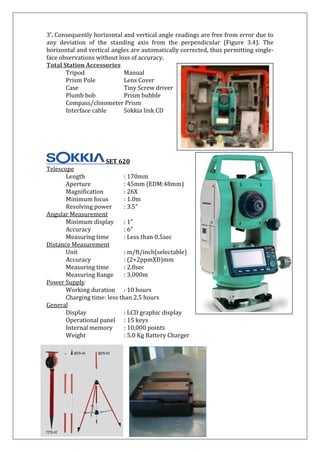 3'. Consequently horizontal and vertical angle readings are free from error due to any deviation of the standing axis from the perpendicular (Figure 3.4). The horizontal and vertical angles are automatically corrected, thus permitting single- face observations without loss of accuracy. 
Total Station Accessories Tripod Manual Prism Pole Lens Cover Case Tiny Screw driver Plumb bob Prism bubble Compass/clinometer Prism Interface cable Sokkia link CD SET 620 Telescope Length : 170mm Aperture : 45mm (EDM:48mm) Magnification : 26X Minimum focus : 1.0m Resolving power : 3.5” Angular Measurement Minimum display : 1” Accuracy : 6” Measuring time : Less than 0.5sec Distance Measurement Unit : m/ft/inch(selectable) Accuracy : (2+2ppmXD)mm Measuring time : 2.8sec Measuring Range : 3,000m Power Supply Working duration : 10 hours Charging time: less than 2.5 hours General Display : LCD graphic display Operational panel : 15 keys Internal memory : 10,000 points Weight : 5.0 Kg Battery Charger 
 