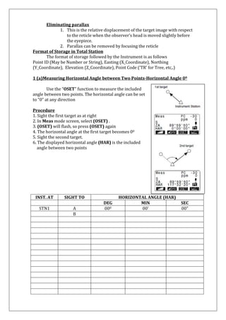 Eliminating parallax 
1. This is the relative displacement of the target image with respect to the reticle when the observer’s head is moved slightly before the eyepiece. 
2. Parallax can be removed by focusing the reticle 
Format of Storage in Total Station The format of storage followed by the Instrument is as follows Point ID (May be Number or String), Easting (X_Coordinate), Northing (Y_Coordinate), Elevation (Z_Coordinate), Point Code (‘TR’ for Tree, etc,.) 1 (a)Measuring Horizontal Angle between Two Points-Horizontal Angle 00 
Use the “OSET” function to measure the included angle between two points. The horizontal angle can be set to “0” at any direction 
Procedure 
1. Sight the first target as at right 
2. In Meas mode screen, select (OSET) . 
3. (OSET) will flash, so press (OSET) again 
4. The horizontal angle at the first target becomes 00 
5. Sight the second target. 
6. The displayed horizontal angle (HAR) is the included 
angle between two points 
INST. AT 
SIGHT TO 
HORIZONTAL ANGLE (HAR) 
DEG 
MIN 
SEC 
STN1 
A 
000 
00’ 
00” 
B 
 