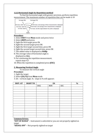 1.(c) Horizontal Angle by Repetition method To find the horizontal angle with greater precision, perform repetition measurement .The maximum number of repetition that can be made is 10 
Procedure 1. Select OSET from Meas mode and press twice 2. Select (REP) and press 3. Sight the first target press Ok 4. Sight the second target press OK 5. Sight the first target second time, press OK 6. Sight the second target second time, press OK 7. The added value is displayed as HARp 8. The average value of horizontal angle is displayed as Ave. 9. For continuing the repetition measurement, repeat steps 4,5 10. When the repetition is completed press (ESC) 2. Measuring Vertical Angle To measure the vertical angle Procedure 1. Sight the target 2. Select (ZA/%) from Meas mode 3. ZA – vertical angle, % - slope in % will appears 
INST. AT 
SIGHT TO 
ZA 
% 
DEG 
MIN 
SEC 
Common Errors: “OUT OF RANGE” – Instrument is unleveled or you are not properly sighted on target “SIGNAL OFF” – Not properly sighted on target  