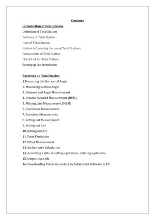 Contents Introduction of Total station Definition of Total Station Features of Total Station Uses of Total Station Factors influencing the use of Total Stations: Components of Total Station Check List for Total Station Setting up the Instrument Exercises on Total Station 1.Measuring the Horizontal Angle 2. Measuring Vertical Angle 3. Distance and Angle Measurement 4. Remote Elevated Measurement (REM) 5. Missing Line Measurement (MLM) 6. Coordinate Measurement 7. Resection Measurement 8. Setting out Measurement 9. Setting out line 10. Setting out Arc 11. Point Projection 12. Offset Measurement 13. Surface Area Calculation 14. Recording a data, inputting a job name, deleting a job name 15. Outputting a job 16. Downloading Total station data by Sokkia Link Software to PC  