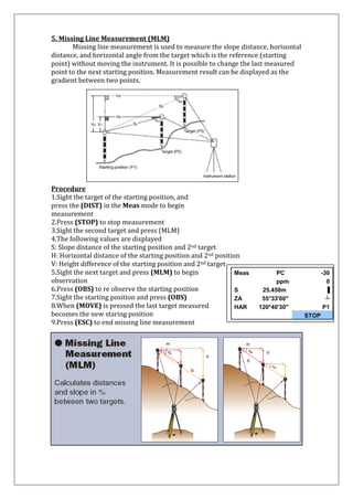 5. Missing Line Measurement (MLM) Missing line measurement is used to measure the slope distance, horizontal distance, and horizontal angle from the target which is the reference (starting point) without moving the instrument. It is possible to change the last measured point to the next starting position. Measurement result can be displayed as the gradient between two points. 
Procedure 1.Sight the target of the starting position, and press the (DIST) in the Meas mode to begin measurement 2.Press (STOP) to stop measurement 3.Sight the second target and press (MLM) 4.The following values are displayed S: Slope distance of the starting position and 2nd target H: Horizontal distance of the starting position and 2nd position 
V: Height difference of the starting position and 2nd target 5.Sight the next target and press (MLM) to begin observation 6.Press (OBS) to re observe the starting position 7.Sight the starting position and press (OBS) 8.When (MOVE) is pressed the last target measured becomes the new staring position 
9.Press (ESC) to end missing line measurement 
Meas 
PC 
-30 
ppm 
0 
S 
25.450m 
▐ 
ZA 
55°33'00" 
┴ 
HAR 
120°40'30" 
P1 
STOP 
 