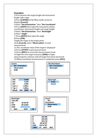 Procedure 1.First measure the target height and instrument height with a tape 2.Press (COORD) in the Meas mode screen to display (Coord.) 3.Select “Stn Orientation.” then “Stn Coordiante” 4.Press (EDIT) then input the instrument station coordinates, instrument height and target height 5.Select “Stn Orientation.” then “Backsight” 6.Select “Angle” 7. Press (EDIT) then input the angle 8.Press (OK) 9.Sight the target at the target point 10.In (Coord), select “Observation” to start measurement 11.The coordinate value of the target is displayed 12.Press (STOP) to quit measurement 13.Press (REC) to record the measurement result 14.Sight the next target and press (OBS) to begin measurements continue until all target have been measured 15.When Coordinate measurement is completed, press (ESC) 
Coord. 
Stn. Orientation 
Observation 
EDM 
NO: 0.000 
EO: 
0.000 
ZO: 
0.000 
Inst. h 
1.400m 
Tgt. h 
1.200m 
READ 
REC EDIT 
OK 
Stn.Orientation 
Stn. Coordiante 
Backsight 
Backsight 
Angle 
Coord 
Backsight 
Take BS 
ZA 
20°40'30" 
HAR 
55°33'00" 
HAR 
REC 
EDIT OK 
Coord 
Stn. Orientation 
Observation 
EDM 
N 
240.490 
E 
340.550 
Z 
305.745 
ZA 
89°40'30" 
HAR 
120°41'30" 
OBS 
HT 
EDIT 
REC 
 