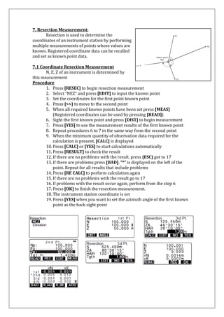7. Resection Measurement: 
Resection is used to determine the coordinates of an instrument station by performing multiple measurements of points whose values are known. Registered coordinate data can be recalled and set as known point data. 
7.1 Coordinate Resection Measurement 
N, E, Z of an instrument is determined by this measurement 
Procedure 
1. Press [RESEC] to begin resection measurement 
2. Select “NEZ” and press [EDIT] to input the known point 
3. Set the coordinates for the first point known point 
4. Press {>>} to move to the second point 
5. When all required known points have been set press [MEAS] 
(Registered coordinates can be used by pressing [READ]) 
6. Sight the first known point and press [DIST] to begin measurement 
7. Press [YES] to use the measurement results of the first known point 
8. Repeat procedures 6 to 7 in the same way from the second point 
9. When the minimum quantity of observation data required for the calculation is present, [CALC] is displayed 
10. Press [CALC] or [YES] to start calculations automatically 
11. Press [RESULT] to check the result 
12. If there are no problems with the result, press {ESC} got to 17 
13. If there are problems press [BAD]. “*” is displayed on the left of the point. Repeat for all results that include problems 
14. Press [RE CALC] to perform calculation again 
15. If there are no problems with the result go to 17 
16. If problems with the result occur again, perform from the step 6 
17. Press [OK] to finish the resection measurement. 
18. The instrument station coordinate is set 
19. Press [YES] when you want to set the azimuth angle of the first known point as the back sight point 
 