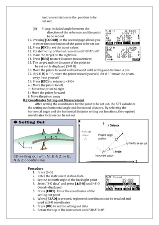 instrument station to the position to be set out 
(ii) H ang: included angle between the direction of the reference and the point to be set out 
10. Pressing [COORD] in the second page allows you 
to enter the coordinates of the point to be set out 
11. Press [OK] to set the input values 
12. Rotate the top of the instrument until “dHA” is 00 
13. Place the target on the sight line 
14. Press [OBS] to start distance measurement 
15. The target and the distance of the point to 
be set out is displayed (S-O H) 
16. Move the prism forward and backward until setting-out distance is 0m. 
17. If [S-O H] is “+”, move the prism toward yourself, if it is “-“ move the prism away from yourself 
18. Press {ESC} to return to <S-O> 
← : Move the prism to left →: Move the prism to right ↓ : Move the prism forward ↓: Move the prism away 8.2 Coordinates Setting-out Measurement 
After setting the coordinates for the point to be set out, the SET calculates the setting out horizontal angle and horizontal distance. By selecting the horizontal angle and the horizontal distance setting out functions, the required coordinates location can be set out 
Procedure 
1. Press [S-O] 
2. Enter the instrument station Data 
3. Set the azimuth angle of the backsight point 
4. Select “S-O data” and press [▲S-O] until <S-O Coord> displayed 
5. Press [EDIT]. Enter the coordinates of the 
setting out point 
6. When [READ] is pressed, registered coordinates can be recalled and used as S-O coordinates 
7. Press [OK] to set the setting out data 
8. Rotate the top of the instrument until “dHA” is 00  