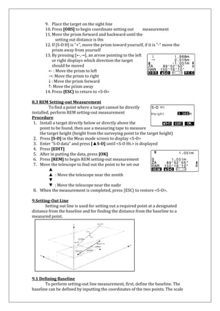 9. Place the target on the sight line 
10. Press [OBS] to begin coordinate setting out measurement 
11. Move the prism forward and backward until the 
setting out distance is 0m 
12. If [S-O H] is “+”, move the prism toward yourself, if it is “-“ move the 
prism away from yourself 
13. By pressing [←,→], an arrow pointing to the left or right displays which direction the target should be moved 
← : Move the prism to left 
→: Move the prism to right ↓ : Move the prism forward ↑: Move the prism away 
14. Press {ESC} to return to <S-O> 
8.3 REM Setting-out Measurement 
To find a point where a target cannot be directly installed, perform REM setting-out measurement 
Procedure 
1. Install a target directly below or directly above the point to be found, then use a measuring tape to measure 
the target height (height from the surveying point to the target height) 
2. Press [S-O] in the Meas mode screen to display <S-O> 
3. Enter “S-O data” and press [▲S-O] until <S-O Ht.> is displayed 
4. Press [EDIT] 
5. After in putting the data, press [OK] 
6. Press [REM] to begin REM setting-out measurement 
7. Move the telescope to find out the point to be set out 
▲ 
▲ : Move the telescope near the zenith ▼ ▼ : Move the telescope near the nadir 
8. When the measurement is completed, press {ESC} to restore <S-O>. 
9.Setting-Out Line Setting out line is used for setting out a required point at a designated distance from the baseline and for finding the distance from the baseline to a measured point. 
9.1 Defining Baseline 
To perform setting-out line measurement, first, define the baseline. The baseline can be defined by inputting the coordinates of the two points. The scale  