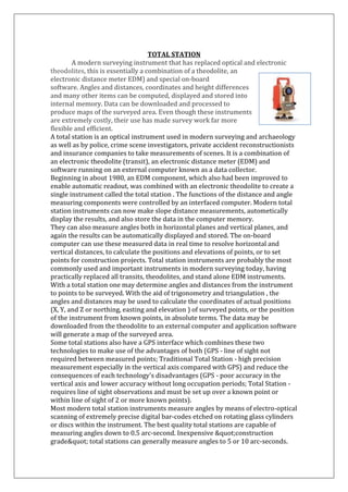 TOTAL STATION 
A modern surveying instrument that has replaced optical and electronic theodolites, this is essentially a combination of a theodolite, an electronic distance meter EDM) and special on-board 
software. Angles and distances, coordinates and height differences 
and many other items can be computed, displayed and stored into 
internal memory. Data can be downloaded and processed to produce maps of the surveyed area. Even though these instruments are extremely costly, their use has made survey work far more flexible and efficient. A total station is an optical instrument used in modern surveying and archaeology as well as by police, crime scene investigators, private accident reconstructionists and insurance companies to take measurements of scenes. It is a combination of an electronic theodolite (transit), an electronic distance meter (EDM) and software running on an external computer known as a data collector. Beginning in about 1980, an EDM component, which also had been improved to enable automatic readout, was combined with an electronic theodolite to create a single instrument called the total station . The functions of the distance and angle measuring components were controlled by an interfaced computer. Modern total station instruments can now make slope distance measurements, autometically display the results, and also store the data in the computer memory. They can also measure angles both in horizontal planes and vertical planes, and again the results can be automatically displayed and stored. The on-board computer can use these measured data in real time to resolve horizontal and vertical distances, to calculate the positions and elevations of points, or to set points for construction projects. Total station instruments are probably the most commonly used and important instruments in modern surveying today, having practically replaced all transits, theodolites, and stand alone EDM instruments. With a total station one may determine angles and distances from the instrument to points to be surveyed. With the aid of trigonometry and triangulation , the angles and distances may be used to calculate the coordinates of actual positions (X, Y, and Z or northing, easting and elevation ) of surveyed points, or the position of the instrument from known points, in absolute terms. The data may be downloaded from the theodolite to an external computer and application software will generate a map of the surveyed area. Some total stations also have a GPS interface which combines these two technologies to make use of the advantages of both (GPS - line of sight not required between measured points; Traditional Total Station - high precision measurement especially in the vertical axis compared with GPS) and reduce the consequences of each technology's disadvantages (GPS - poor accuracy in the vertical axis and lower accuracy without long occupation periods; Total Station - requires line of sight observations and must be set up over a known point or within line of sight of 2 or more known points). Most modern total station instruments measure angles by means of electro-optical scanning of extremely precise digital bar-codes etched on rotating glass cylinders or discs within the instrument. The best quality total stations are capable of measuring angles down to 0.5 arc-second. Inexpensive "construction grade" total stations can generally measure angles to 5 or 10 arc-seconds.  