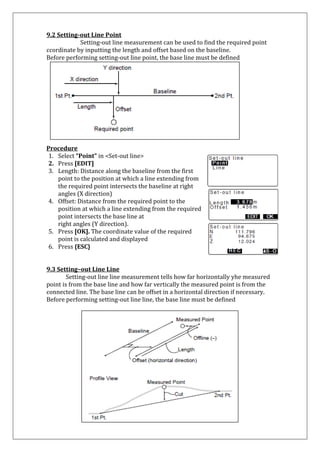 9.2 Setting-out Line Point Setting-out line measurement can be used to find the required point ccordinate by inputting the length and offset based on the baseline. Before performing setting-out line point, the base line must be defined 
Procedure 
1. Select “Point” in <Set-out line> 
2. Press [EDIT] 
3. Length: Distance along the baseline from the first point to the position at which a line extending from the required point intersects the baseline at right angles (X direction) 
4. Offset: Distance from the required point to the position at which a line extending from the required point intersects the base line at 
right angles (Y direction). 
5. Press [OK]. The coordinate value of the required 
point is calculated and displayed 
6. Press {ESC} 
9.3 Setting–out Line Line Setting-out line line measurement tells how far horizontally yhe measured point is from the base line and how far vertically the measured point is from the connected line. The base line can be offset in a horizontal direction if necessary. Before performing setting-out line line, the base line must be defined 
 