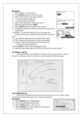 Procedure 
1. Select “Line” in <Set-out line> 
2. Press [EDIT] and enter the offset value 
3. Offset : How much to move the base line 
4. + ve value indicates right side 
5. – ve value indicates left side 
6. When not setting offset value, go to step 7 
7. Sight the target and pres [OBS] 
8. Press [YES] to use the measurement results 
9. Displays the difference between the measured point and 
the baseline 
10. Offline : +ve indicates the point is on the right side 
of the baseline and a negative value indicates it is on the left 
11. “Cut” indicates that the point is below the baseline 
12. “Fill” indicates that the point is above the baseline 
13. Length : Distance along the baseline from the first 
point to the measured point 
14. Press [NO] to observe the target point again. 
15. Sight the next target and press [OBS] to continue the measurement 
10. Setting – Out Arc 
This mode allows us to define an arc from various arc parameters, such as From Pt coordinates, and set out this arc as well as points (offsets) along it. 
10.1 Defining an Arc An arc can be defined by entering arc parameters such as arc radius, angle, coordinates for the From point, Center point, To point etc. 
Procedure 
1. Press [MENU], select “Set-out arc” 
2. Enter the instrument station data. 
3. Select “Define arc” in <Set-out arc> 
4. When [READ] is pressed, registered coordinates 
can be recalled and used  