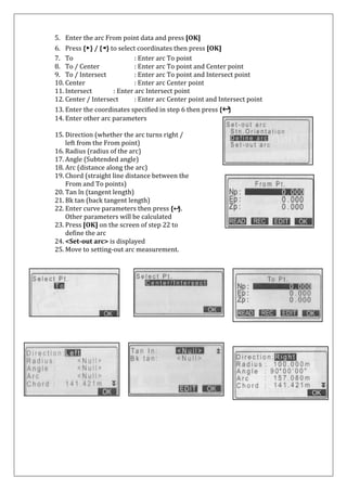 5. Enter the arc From point data and press [OK] 
6. Press {▶} / {◄} to select coordinates then press [OK] 
7. To : Enter arc To point 
8. To / Center : Enter arc To point and Center point 
9. To / Intersect : Enter arc To point and Intersect point 
10. Center : Enter arc Center point 
11. Intersect : Enter arc Intersect point 
12. Center / Intersect : Enter arc Center point and Intersect point 
13. Enter the coordinates specified in step 6 then press {↩} 
14. Enter other arc parameters 
15. Direction (whether the arc turns right / 
left from the From point) 
16. Radius (radius of the arc) 
17. Angle (Subtended angle) 
18. Arc (distance along the arc) 
19. Chord (straight line distance between the 
From and To points) 
20. Tan ln (tangent length) 
21. Bk tan (back tangent length) 
22. Enter curve parameters then press {↩}. 
Other parameters will be calculated 
23. Press [OK] on the screen of step 22 to 
define the arc 
24. <Set-out arc> is displayed 
25. Move to setting-out arc measurement. 
 