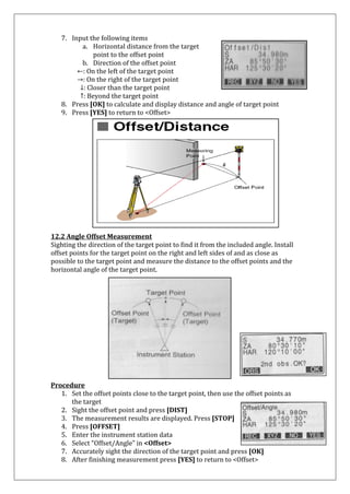 7. Input the following items 
a. Horizontal distance from the target point to the offset point 
b. Direction of the offset point 
←: On the left of the target point 
→: On the right of the target point 
↓: Closer than the target point ↑: Beyond the target point 
8. Press [OK] to calculate and display distance and angle of target point 
9. Press [YES] to return to <Offset> 
12.2 Angle Offset Measurement Sighting the direction of the target point to find it from the included angle. Install offset points for the target point on the right and left sides of and as close as possible to the target point and measure the distance to the offset points and the horizontal angle of the target point. 
Procedure 
1. Set the offset points close to the target point, then use the offset points as 
the target 
2. Sight the offset point and press [DIST] 
3. The measurement results are displayed. Press [STOP] 
4. Press [OFFSET] 
5. Enter the instrument station data 
6. Select “Offset/Angle” in <Offset> 
7. Accurately sight the direction of the target point and press [OK] 
8. After finishing measurement press [YES] to return to <Offset>  