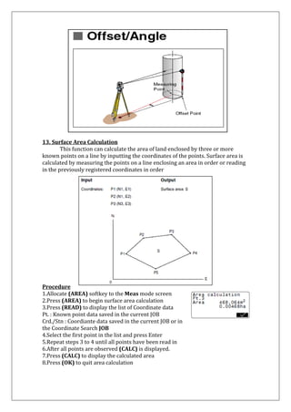 13. Surface Area Calculation 
This function can calculate the area of land enclosed by three or more known points on a line by inputting the coordinates of the points. Surface area is calculated by measuring the points on a line enclosing an area in order or reading in the previously registered coordinates in order 
Procedure 
1.Allocate (AREA) softkey to the Meas mode screen 
2.Press (AREA) to begin surface area calculation 
3.Press (READ) to display the list of Coordinate data 
Pt. : Known point data saved in the current JOB 
Crd./Stn : Coordiante data saved in the current JOB or in the Coordinate Search JOB 4.Select the first point in the list and press Enter 5.Repeat steps 3 to 4 until all points have been read in 6.After all points are observed (CALC) is displayed. 7.Press (CALC) to display the calculated area 8.Press (OK) to quit area calculation  