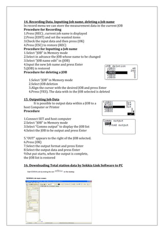 14. Recording Data, Inputting Job name, deleting a Job name In record menu we can store the measurement data in the current JOB Procedure for Recording 1.Press (REC) , current job name is displayed 2.Press (EDIT) and set the wanted items 3.Check the input data and then press (OK) 4.Press (ESC) to restore (REC) Procedure for Inputting a Job name 1.Select “JOB” in Memory mode 2.Select in advance the JOB whose name to be changed 3.Select “JOB name edit” in (JOB) 
4.Input the new Job name and press Enter 
5.(JOB) is restored 
Procedure for deleting a JOB 
1.Select “JOB” in Memory mode 2.Select JOB deletion 3.Align the cursor with the desired JOB and press Enter 4.Press (YES). The data with in the JOB selected is deleted 
15. Outputting Job Data 
It is possible to output data within a JOB to a host Computer or Printer 
Procedure 
1.Connect SET and host computer 
2.Select “JOB” in Memory mode 
3.Select “Comms output” to display the JOB list 
4.Select the JOB to be output and press Enter 5.”OUT” appears to the right of the JOB selected. 6.Press (OK) 7.Select the output format and press Enter 8.Select the output data and press Enter 9.Out put starts, when the output is complete, the JOB list is restored 16. Downloading Total station data by Sokkia Link Software to PC 
 