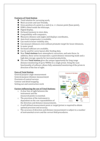 Features of Total Station 
 Total solution for surveying work, 
 Most accurate and user friendly, 
 Gives position of a point (x, y and z) w. r. t. known point (base point), 
 EDM is fitted inside the telescope, 
 Digital display, 
 On board memory to store data, 
 Compatibility with computers, 
 Measures distance and angles and displays coordinates, 
 Auto level compensator is available, 
 Can work in lesser visibility also, 
 Can measure distances even without prismatic target for lesser distances, 
 Is water proof, 
 On board software are available, 
 Can be used for curve layout after feeding data. 
 New Total stations have atmospheric correction, and auto-focus. In addition, these series incorporates a quick distance measuring mode and a high data storage capacity for increased productivity. 
 The new Total station gives the unique opportunity for long range distance monitoring of up to 9000m to a single prism. Using the scan functionality of software allows fully automated monitoring of the prism in direction of the line of sight. 
Uses of Total Station 
General purpose angle measurement 
General purpose distance measurement 
Provision of control surveys 
Contour and detail mapping 
Setting out and construction work 
Factors influencing the use of Total Stations: 
o A clear line of sight between the 
instrument and the 
measured points is essential. 
o The precision of the instrument is 
dependent on the raw repeatabilities of 
the direction and distance measurements. 
o A well defined measurement point or target/prism is required to obtain optimal precision and accuracy. 
o The accuracy of direction and distance measurement is subject to a number of instrumental errors and the correct field procedures. 
 