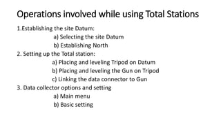 Operations involved while using Total Stations
1.Establishing the site Datum:
a) Selecting the site Datum
b) Establishing North
2. Setting up the Total station:
a) Placing and leveling Tripod on Datum
b) Placing and leveling the Gun on Tripod
c) Linking the data connector to Gun
3. Data collector options and setting
a) Main menu
b) Basic setting
 